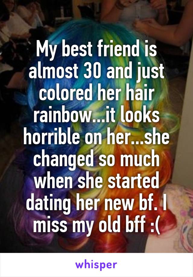 My best friend is almost 30 and just colored her hair rainbow...it looks horrible on her...she changed so much when she started dating her new bf. I miss my old bff :(