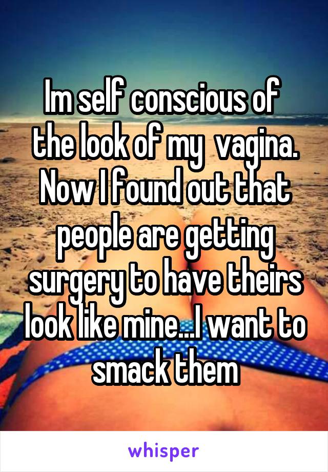 Im self conscious of  the look of my  vagina. Now I found out that people are getting surgery to have theirs look like mine...I want to smack them