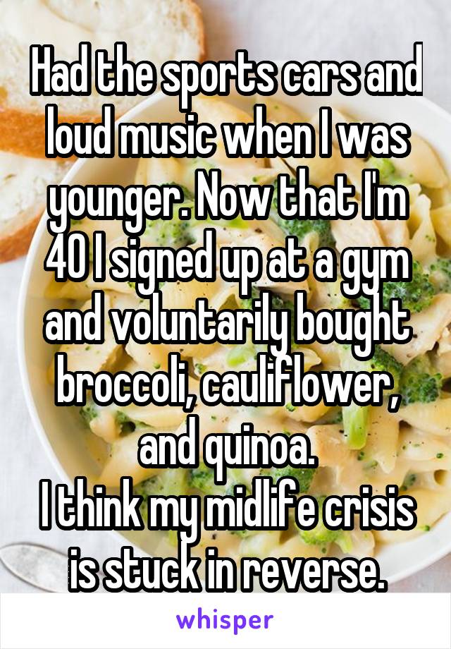 Had the sports cars and loud music when I was younger. Now that I'm 40 I signed up at a gym and voluntarily bought broccoli, cauliflower, and quinoa.
I think my midlife crisis is stuck in reverse.