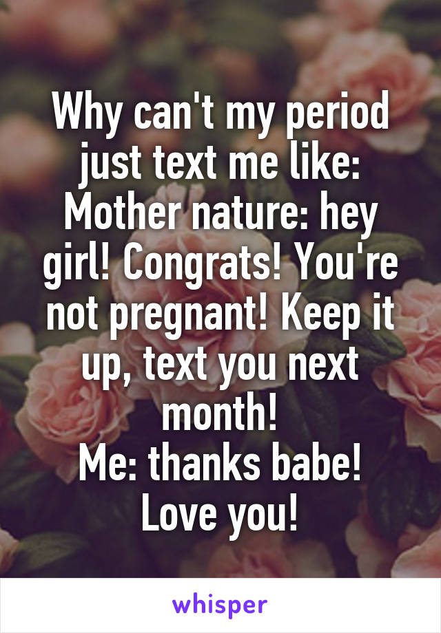 Why can't my period just text me like:
Mother nature: hey girl! Congrats! You're not pregnant! Keep it up, text you next month!
Me: thanks babe! Love you!