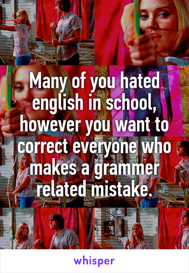 Many of you hated english in school, however you want to correct everyone who makes a grammer related mistake.