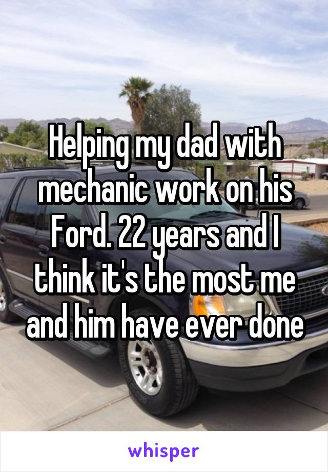 Helping my dad with mechanic work on his Ford. 22 years and I think it's the most me and him have ever done