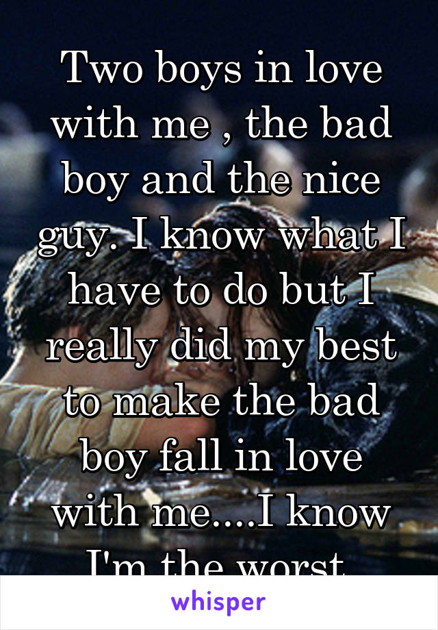 Two boys in love with me , the bad boy and the nice guy. I know what I have to do but I really did my best to make the bad boy fall in love with me....I know I'm the worst 