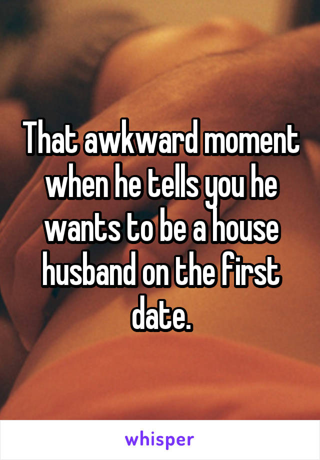 That awkward moment when he tells you he wants to be a house husband on the first date.