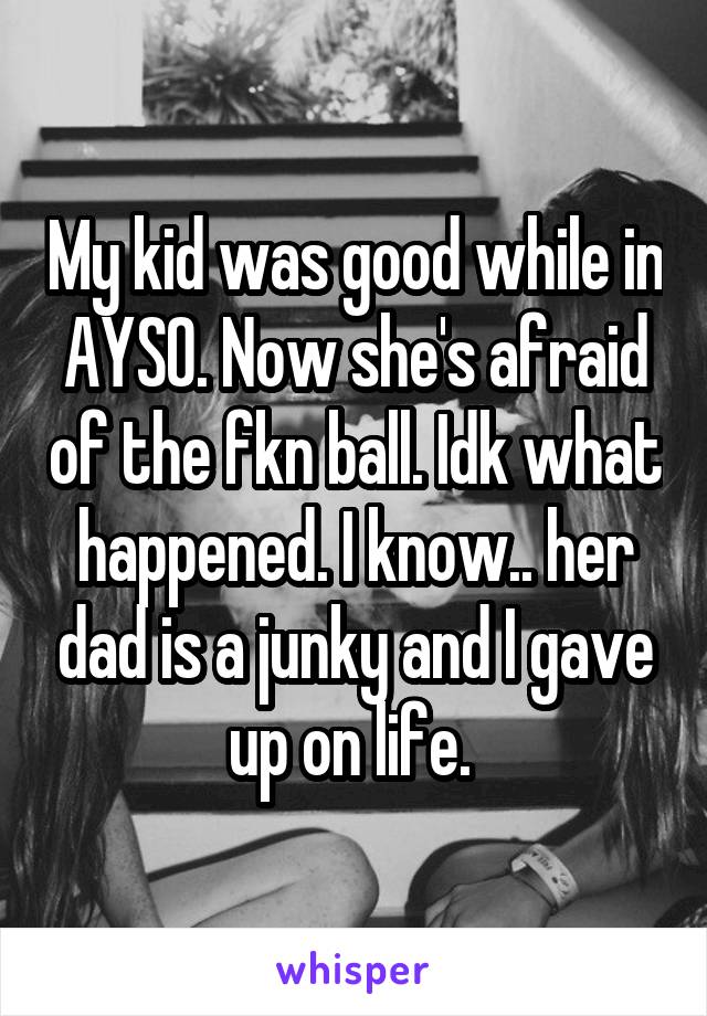 My kid was good while in AYSO. Now she's afraid of the fkn ball. Idk what happened. I know.. her dad is a junky and I gave up on life. 