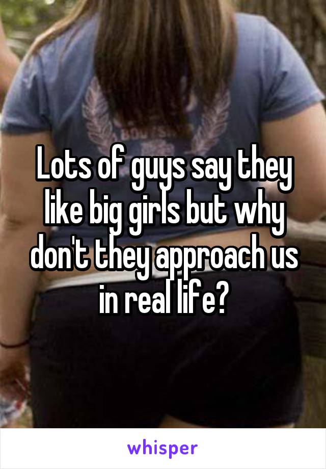 Lots of guys say they like big girls but why don't they approach us in real life?