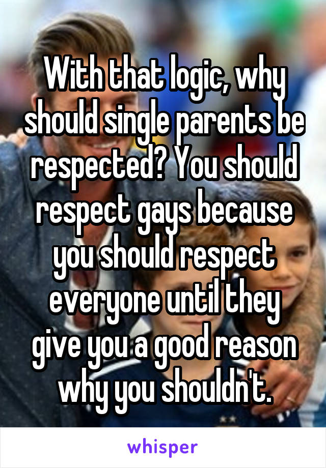 With that logic, why should single parents be respected? You should respect gays because you should respect everyone until they give you a good reason why you shouldn't.