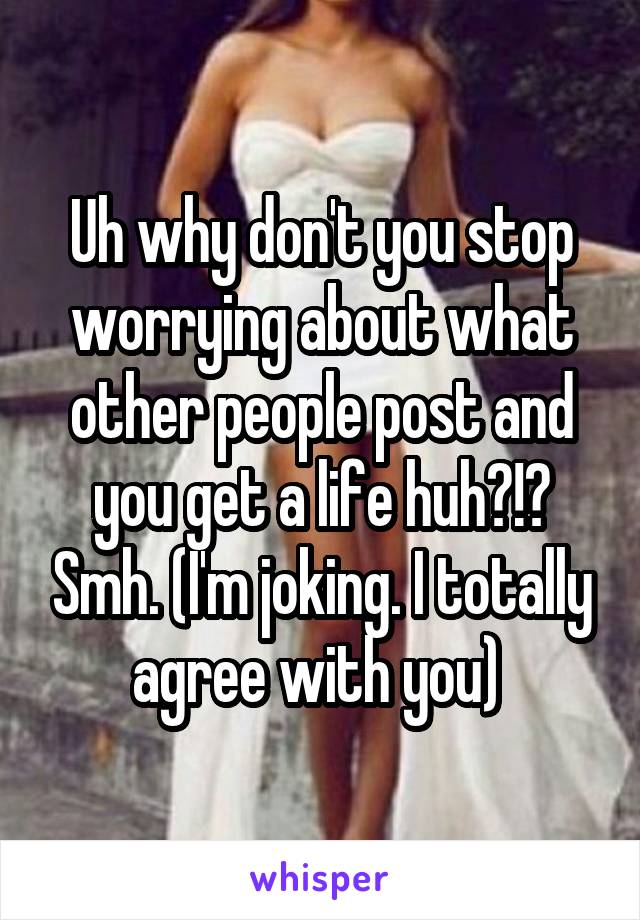 Uh why don't you stop worrying about what other people post and you get a life huh?!? Smh. (I'm joking. I totally agree with you) 