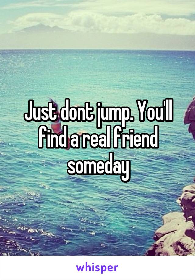 Just dont jump. You'll find a real friend someday