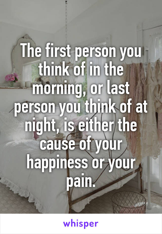 The first person you think of in the morning, or last person you think of at night, is either the cause of your happiness or your pain.