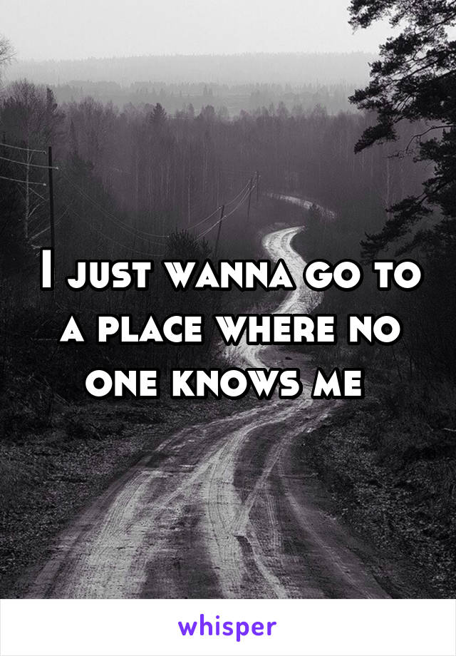 I just wanna go to a place where no one knows me 