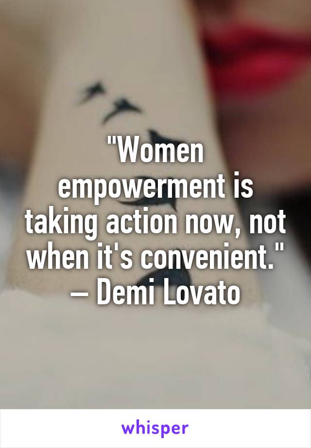 "Women empowerment is taking action now, not when it's convenient." – Demi Lovato