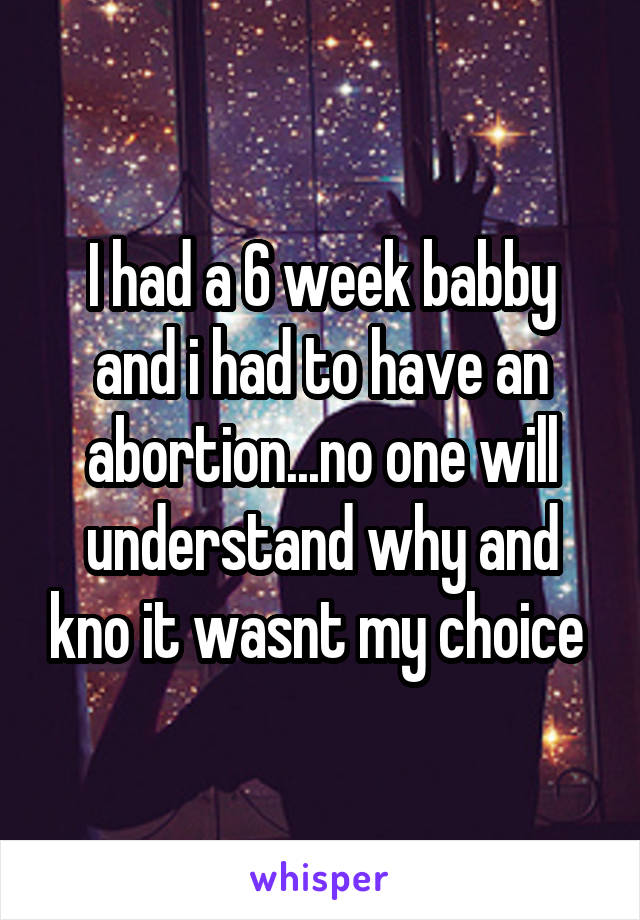 I had a 6 week babby and i had to have an abortion...no one will understand why and kno it wasnt my choice 