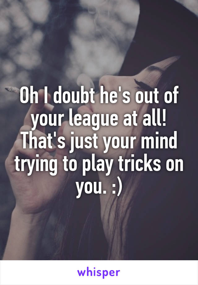 Oh I doubt he's out of your league at all! That's just your mind trying to play tricks on you. :)