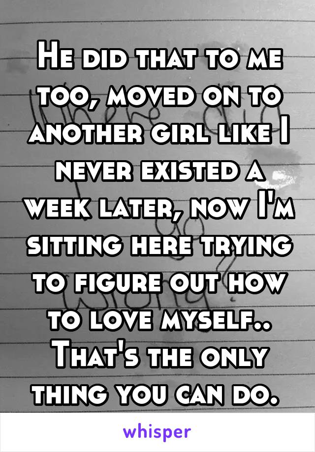 He did that to me too, moved on to another girl like I never existed a week later, now I'm sitting here trying to figure out how to love myself.. That's the only thing you can do. 
