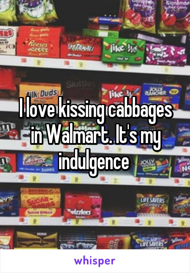 I love kissing cabbages in Walmart. It's my indulgence 