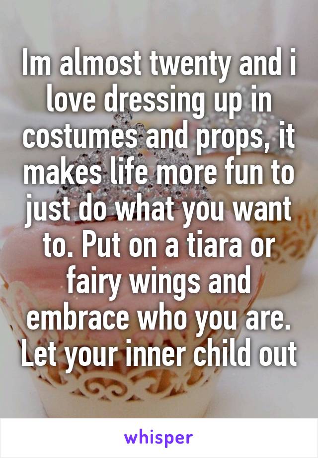 Im almost twenty and i love dressing up in costumes and props, it makes life more fun to just do what you want to. Put on a tiara or fairy wings and embrace who you are. Let your inner child out 