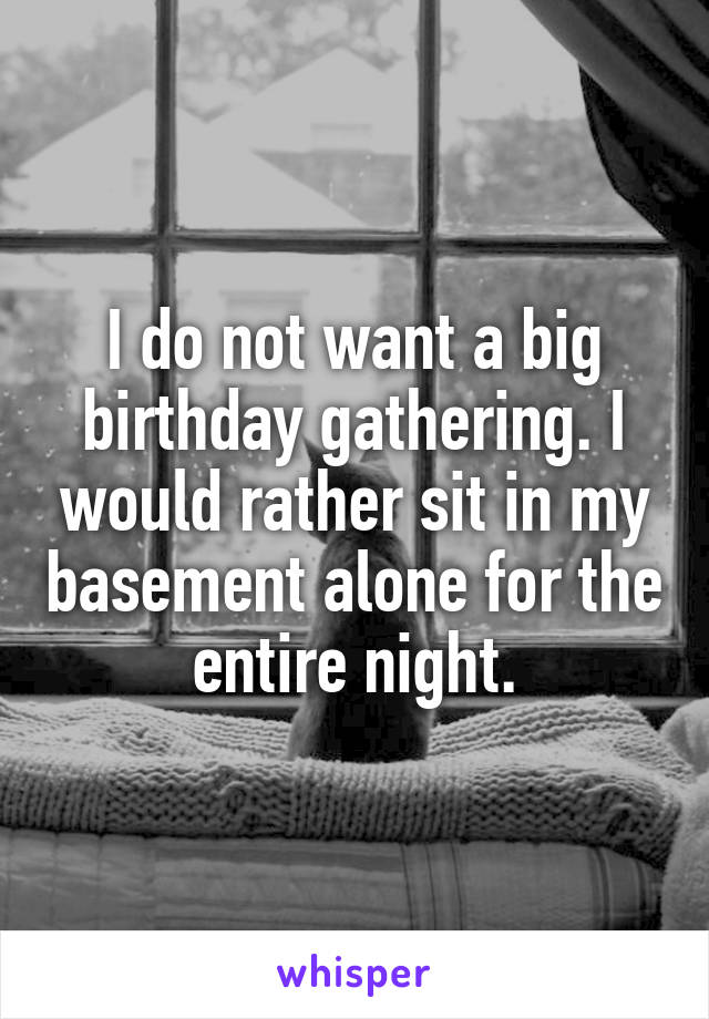 I do not want a big birthday gathering. I would rather sit in my basement alone for the entire night.