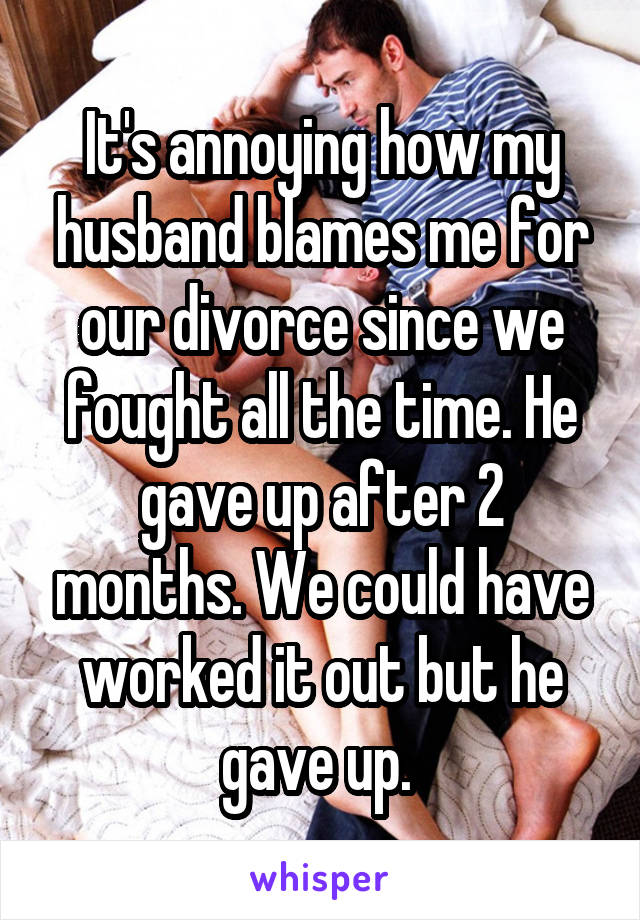 It's annoying how my husband blames me for our divorce since we fought all the time. He gave up after 2 months. We could have worked it out but he gave up. 