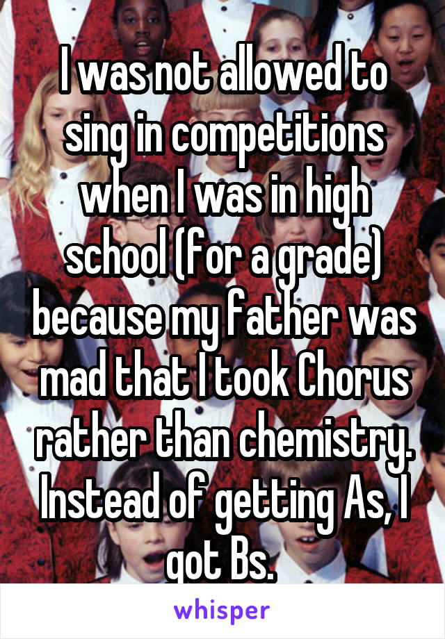 I was not allowed to sing in competitions when I was in high school (for a grade) because my father was mad that I took Chorus rather than chemistry. Instead of getting As, I got Bs. 