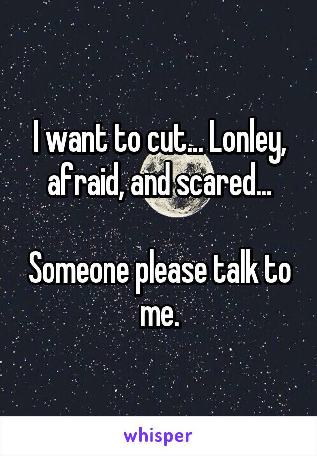 I want to cut... Lonley, afraid, and scared...

Someone please talk to me.