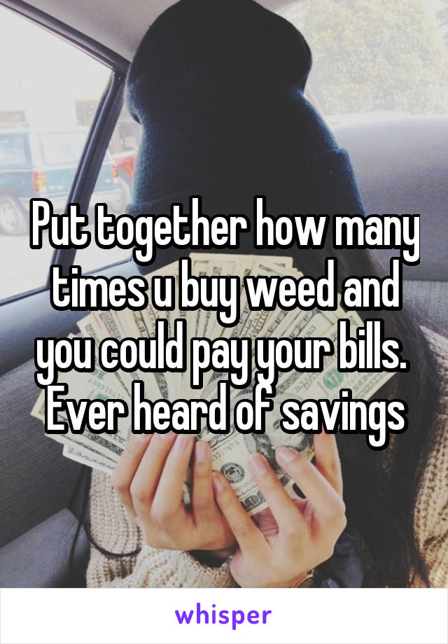 Put together how many times u buy weed and you could pay your bills. 
Ever heard of savings