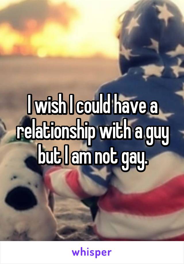 I wish I could have a relationship with a guy but I am not gay.