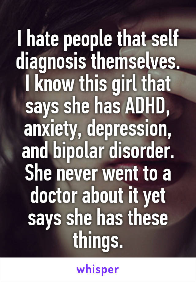 I hate people that self diagnosis themselves. I know this girl that says she has ADHD, anxiety, depression, and bipolar disorder. She never went to a doctor about it yet says she has these things.