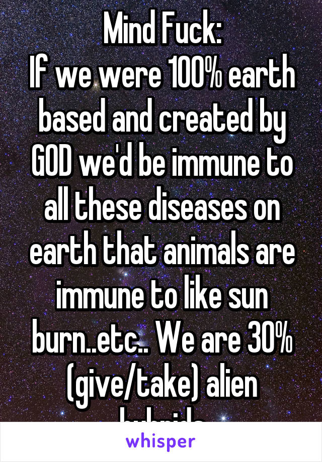 Mind Fuck:
If we were 100% earth based and created by GOD we'd be immune to all these diseases on earth that animals are immune to like sun burn..etc.. We are 30% (give/take) alien hybrids