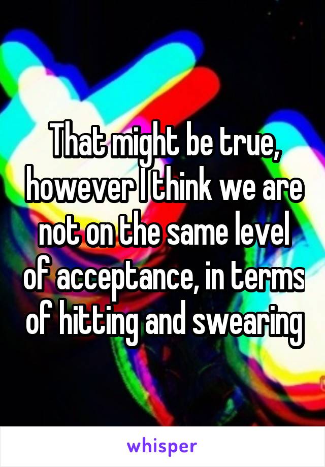 That might be true, however I think we are not on the same level of acceptance, in terms of hitting and swearing