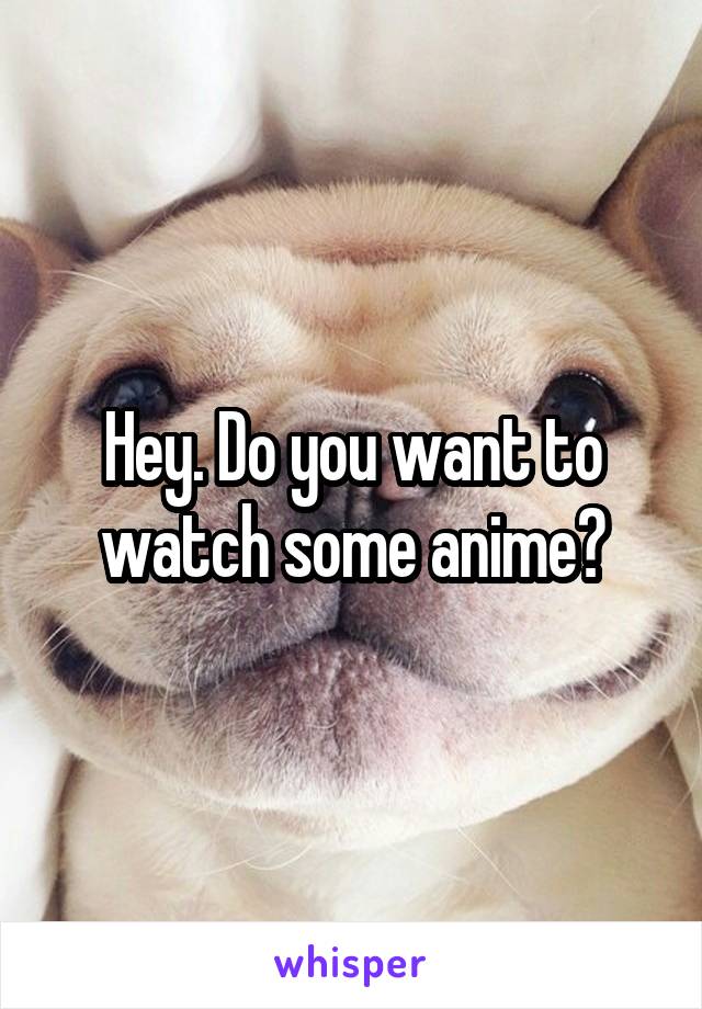 Hey. Do you want to watch some anime?