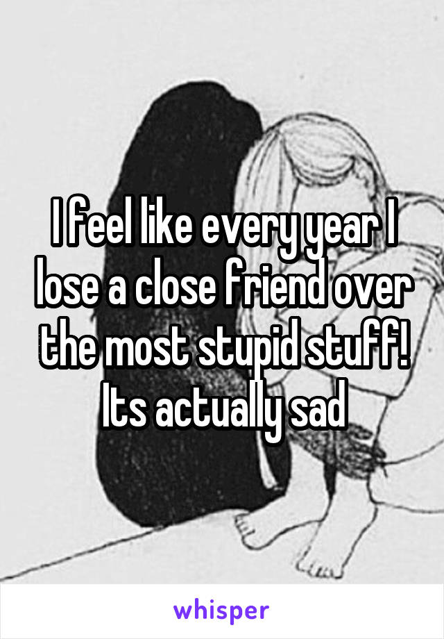 I feel like every year I lose a close friend over the most stupid stuff! Its actually sad