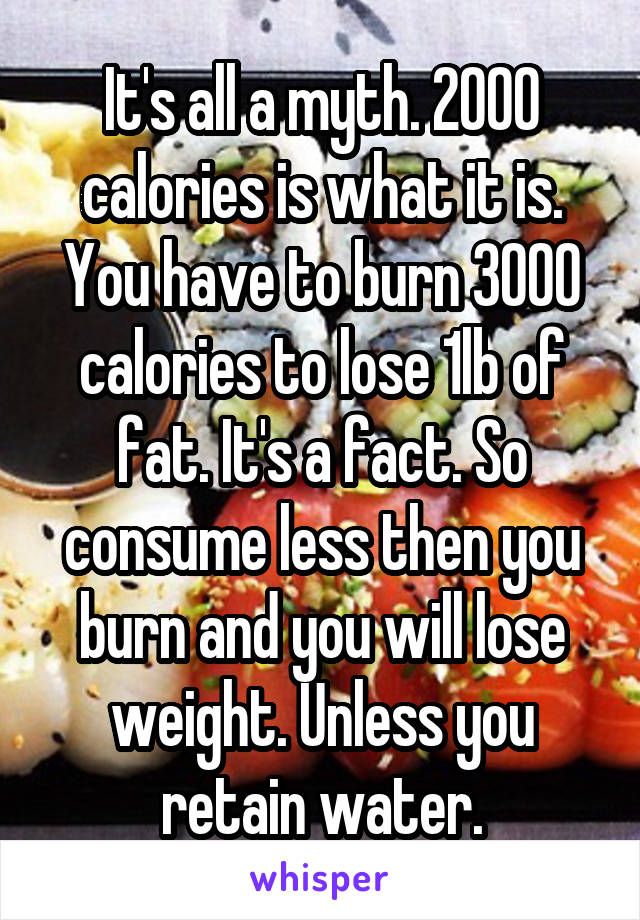 It's all a myth. 2000 calories is what it is. You have to burn 3000 calories to lose 1lb of fat. It's a fact. So consume less then you burn and you will lose weight. Unless you retain water.