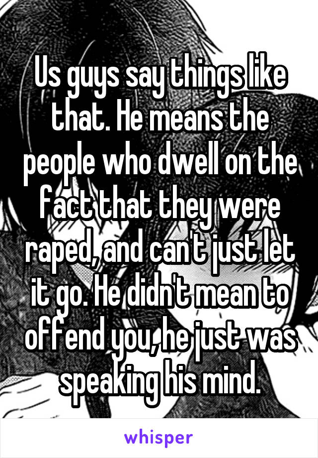 Us guys say things like that. He means the people who dwell on the fact that they were raped, and can't just let it go. He didn't mean to offend you, he just was speaking his mind.