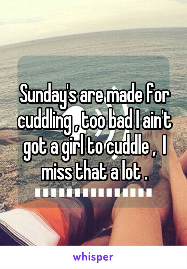 Sunday's are made for cuddling , too bad I ain't got a girl to cuddle ,  I miss that a lot .