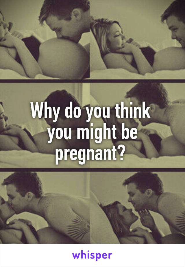 Why do you think 
you might be pregnant? 