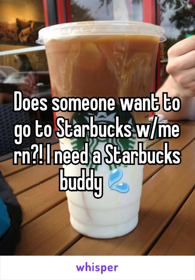 Does someone want to go to Starbucks w/me rn?! I need a Starbucks buddy💦