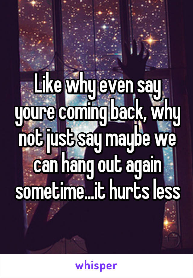 Like why even say youre coming back, why not just say maybe we can hang out again sometime...it hurts less