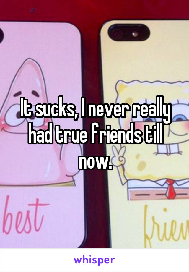 It sucks, I never really had true friends till now.