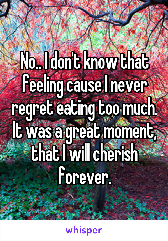 No.. I don't know that feeling cause I never regret eating too much. It was a great moment, that I will cherish forever.