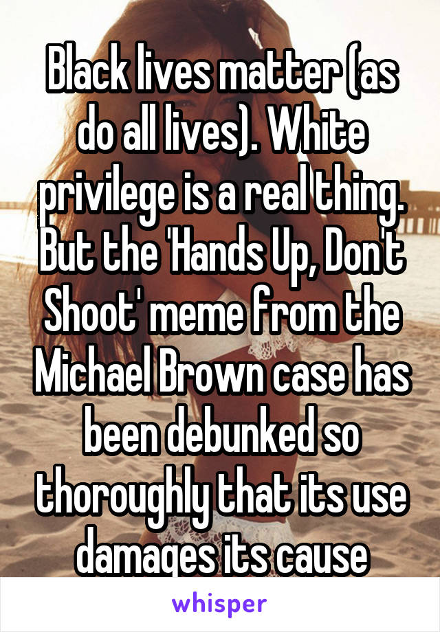 Black lives matter (as do all lives). White privilege is a real thing. But the 'Hands Up, Don't Shoot' meme from the Michael Brown case has been debunked so thoroughly that its use damages its cause