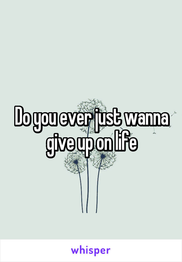 Do you ever just wanna give up on life