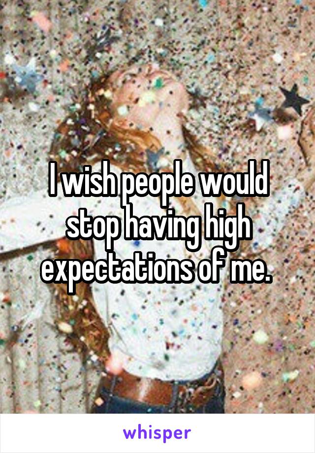 I wish people would stop having high expectations of me. 