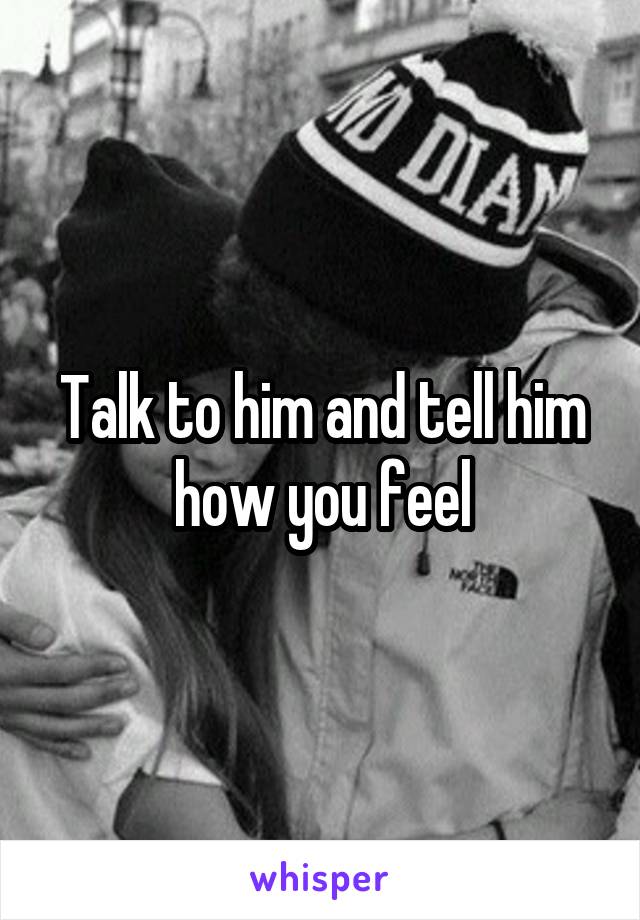 Talk to him and tell him how you feel