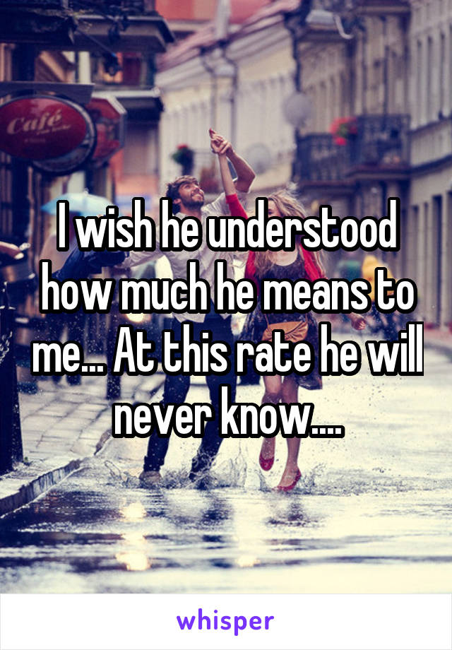 I wish he understood how much he means to me... At this rate he will never know....