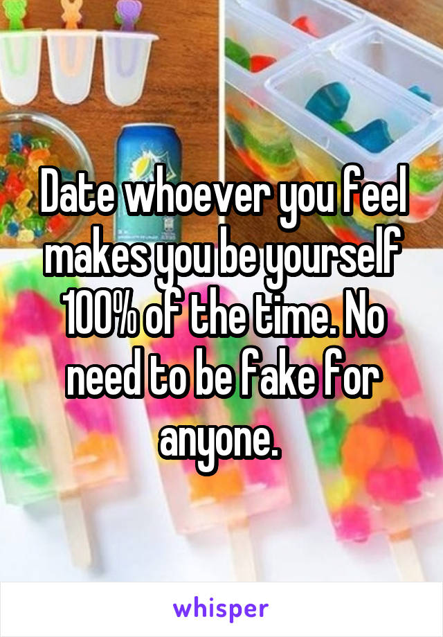 Date whoever you feel makes you be yourself 100% of the time. No need to be fake for anyone. 