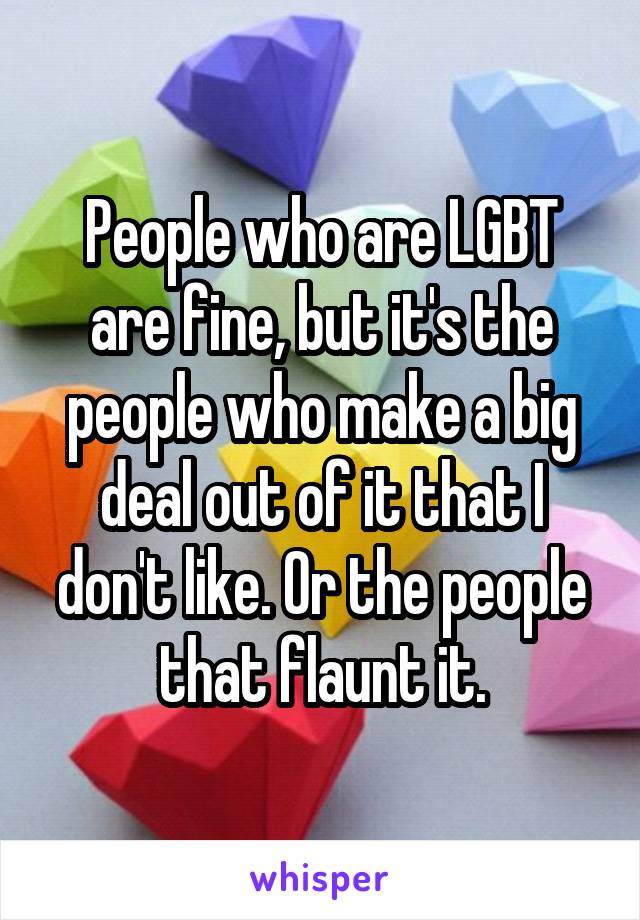 People who are LGBT are fine, but it's the people who make a big deal out of it that I don't like. Or the people that flaunt it.