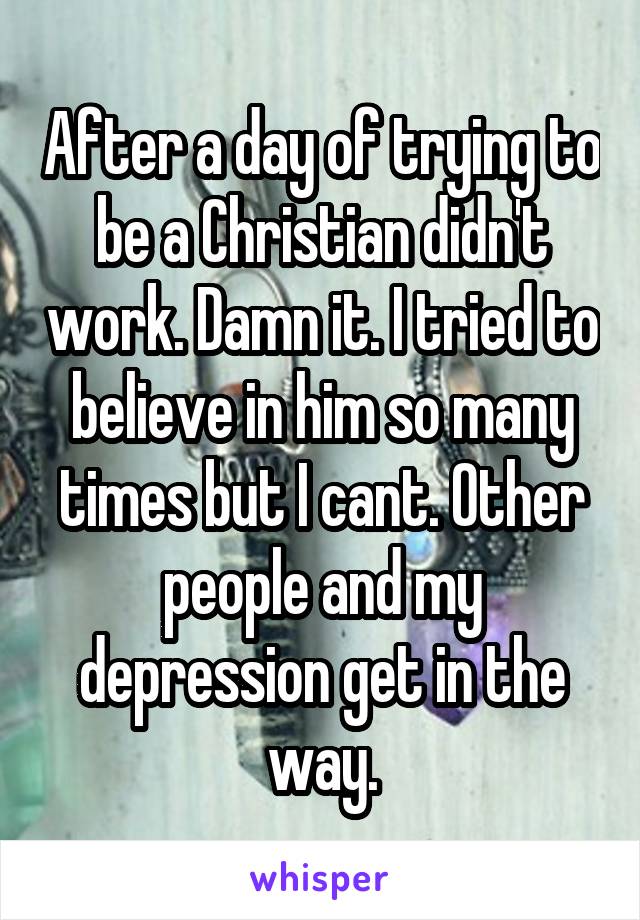 After a day of trying to be a Christian didn't work. Damn it. I tried to believe in him so many times but I cant. Other people and my depression get in the way.