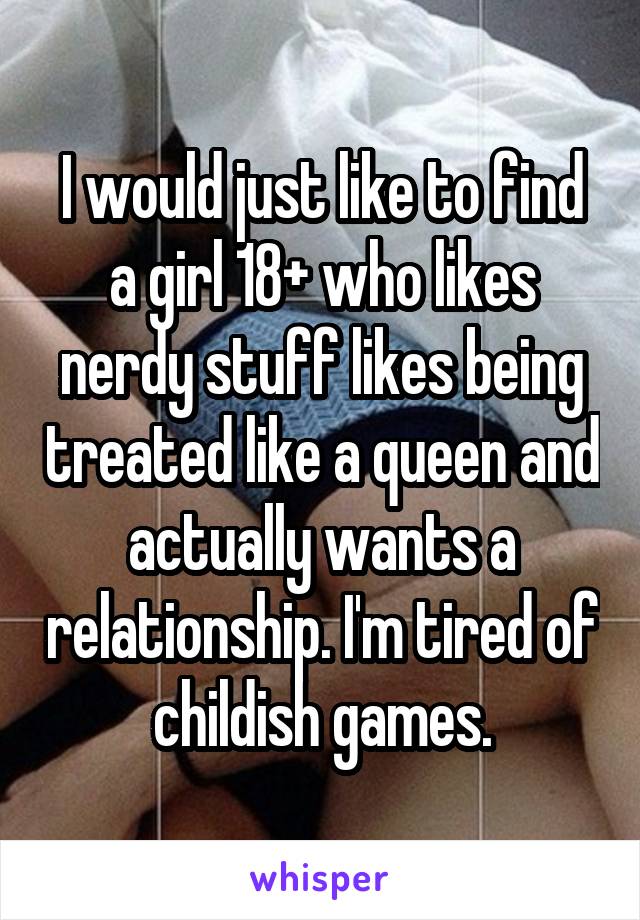 I would just like to find a girl 18+ who likes nerdy stuff likes being treated like a queen and actually wants a relationship. I'm tired of childish games.