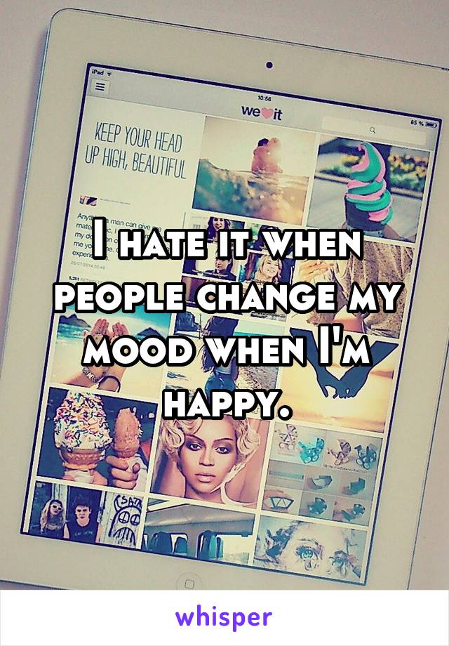 I hate it when people change my mood when I'm happy.